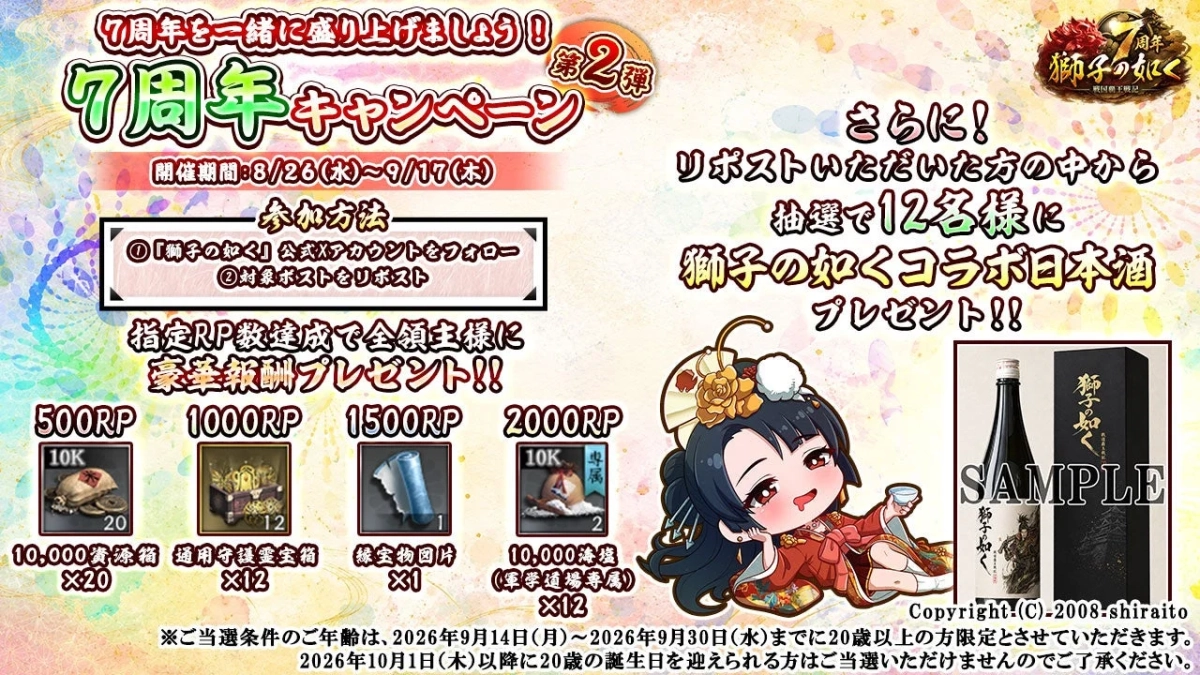 7周年を一緒に盛り上げましょう！第2弾 7周年キャンペーン 開催期間:8/26(水)~9/17(木) 参加方法 ①「獅子の如く」公式Xアカウントをフォロー ②対象ポストをリポスト 指定RP数達成で全領主様へ 豪華報酬プレゼント!! 500RP 1000RP 1500RP 2000RP 10K 10,000資源箱 ×20 通用守護霊宝箱 ×12 縁宝物図片 ×1 10K 10,000漆塩 (軍学道場専属) ×12 さらに！ リポストいただいた方の中から 抽選で12名様に 獅子の如くコラボ日本酒 プレゼント!! 獅子の如く SAMPLE 獅子の如く Copyright:(C)-2008-shiraito ※ご当選条件のご年齢は、2026年9月14日(月)~2026年9月30日(水)までに20歳以上の方限定とさせていただきます。 2026年10月1日(木)以降に20歳の誕生日を迎えられる方はご当選いただけませんのでご承諾ください。