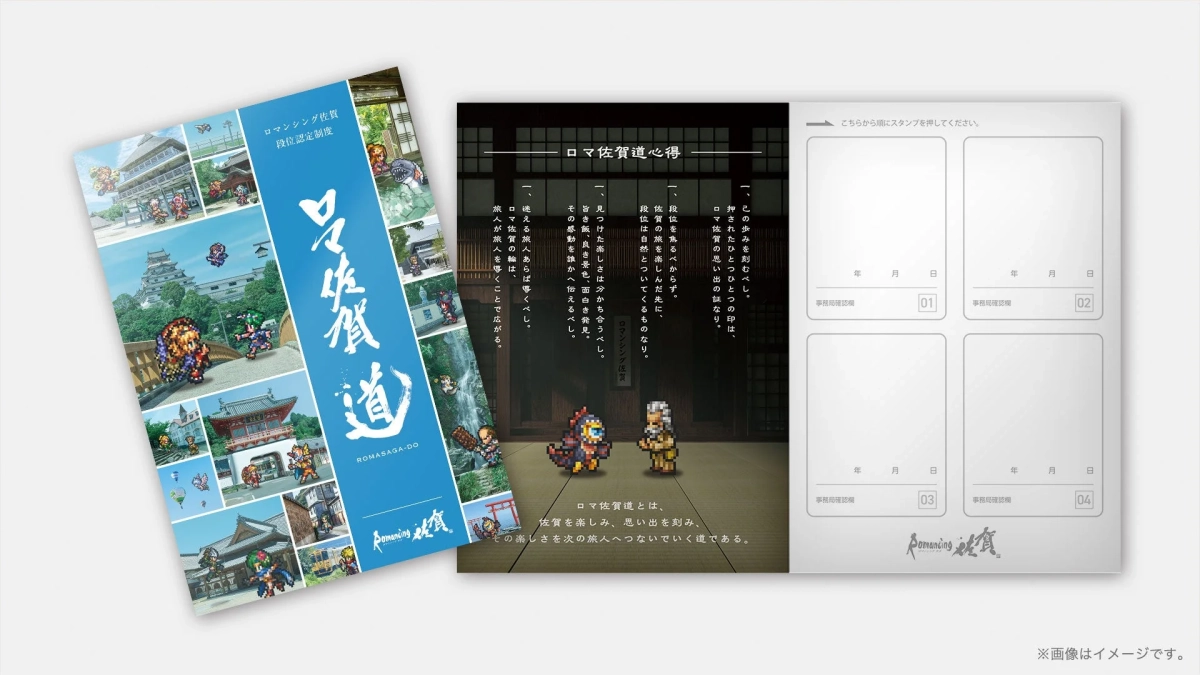 ロマンシング佐賀 段位認定制度 ロマ佐賀道 ROMASAGA-DO Romancing 佐賀 ロマ佐賀道 心得 一、この歩みを刻むべし。 押されたひとつの印は、 佐賀の思い出の証なり。 一、段位を焦るべからず。 佐賀の旅を楽しんだ先に、 段位は自然とついてくるものなり。 一、段位は旅についてくだ先、 見つけだ楽しさは今かち合うべし。 その顔良き景色、面白き発見。 皆感動を誰かへ伝へるべし。 一、迷える旅人あらば導くべし。 ロマ佐賀の輪は、 佐賀が旅人を導くことで広がる。 ロマ佐賀道とは、 佐賀を楽しみ、思い出を刻み、 その楽しさを次の旅人へつないでいく道である。 こちらから順にスタンプを押してください。 年 月 日 事務局確認欄 01 年 月 日 事務局確認欄 02 年 月 日 事務局確認欄 03 年 月 日 事務局確認欄 04 Romancing 佐賀 ※画像はイメージです。